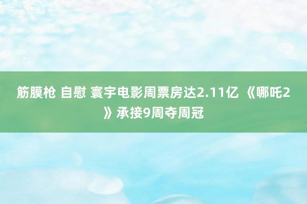 筋膜枪 自慰 寰宇电影周票房达2.11亿 《哪吒2》承接9周夺周冠