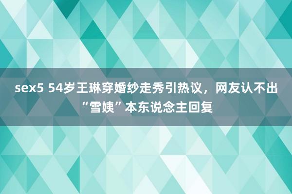 sex5 54岁王琳穿婚纱走秀引热议，网友认不出“雪姨”本东说念主回复