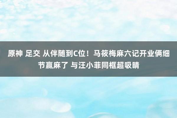 原神 足交 从伴随到C位！马筱梅麻六记开业俩细节赢麻了 与汪小菲同框超吸睛