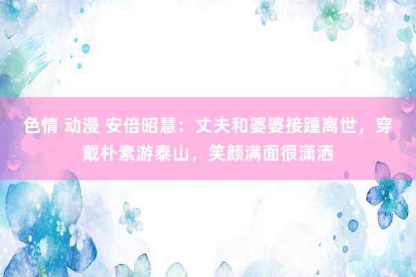 色情 动漫 安倍昭慧：丈夫和婆婆接踵离世，穿戴朴素游泰山，笑颜满面很潇洒