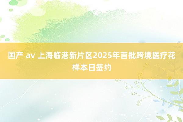 国产 av 上海临港新片区2025年首批跨境医疗花样本日签约