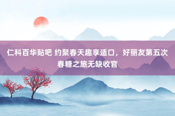 仁科百华贴吧 约聚春天趣享适口，好丽友第五次春糖之旅无缺收官