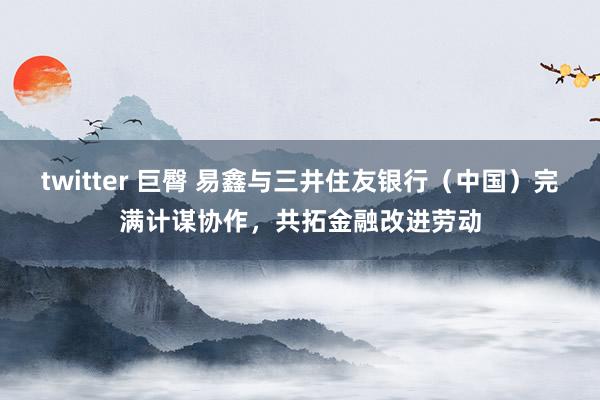 twitter 巨臀 易鑫与三井住友银行（中国）完满计谋协作，共拓金融改进劳动