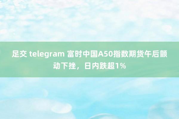足交 telegram 富时中国A50指数期货午后颤动下挫，日内跌超1%