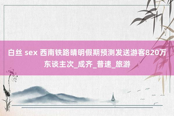 白丝 sex 西南铁路晴明假期预测发送游客820万东谈主次_成齐_普速_旅游