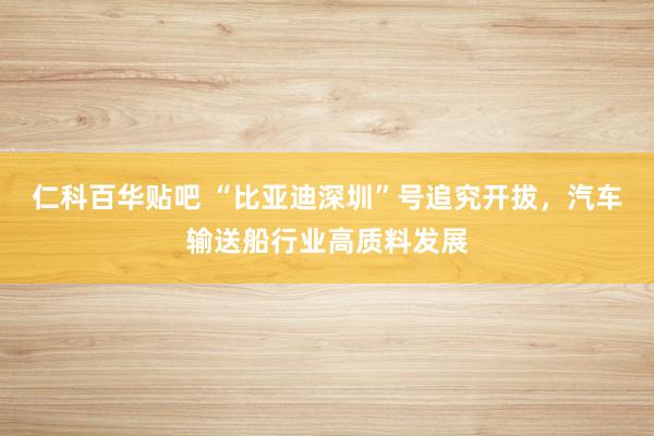 仁科百华贴吧 “比亚迪深圳”号追究开拔，汽车输送船行业高质料发展