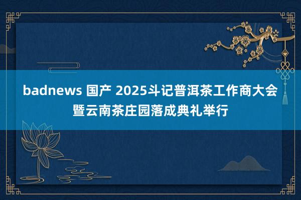 badnews 国产 2025斗记普洱茶工作商大会暨云南茶庄园落成典礼举行