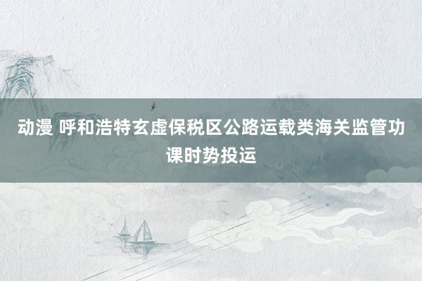 动漫 呼和浩特玄虚保税区公路运载类海关监管功课时势投运