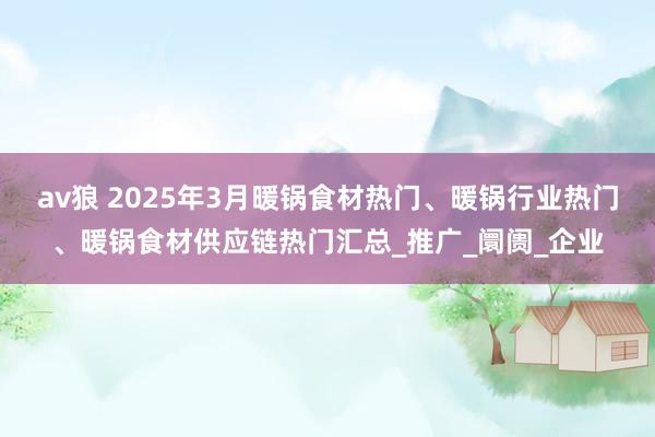 av狼 2025年3月暖锅食材热门、暖锅行业热门、暖锅食材供应链热门汇总_推广_阛阓_企业