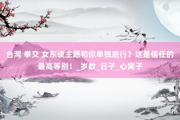 台灣 拳交 女东谈主愿和你单独旅行？这是信任的最高等别！_岁数_日子_心窝子