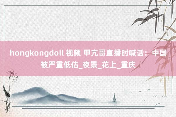 hongkongdoll 视频 甲亢哥直播时喊话：中国被严重低估_夜景_花上_重庆