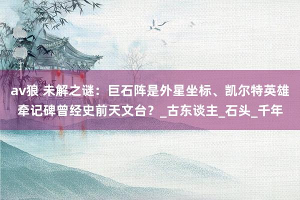 av狼 未解之谜：巨石阵是外星坐标、凯尔特英雄牵记碑曾经史前天文台？_古东谈主_石头_千年