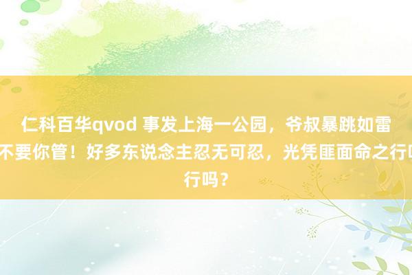仁科百华qvod 事发上海一公园，爷叔暴跳如雷：不要你管！好多东说念主忍无可忍，光凭匪面命之行吗？