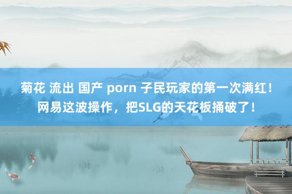 菊花 流出 国产 porn 子民玩家的第一次满红！网易这波操作，把SLG的天花板捅破了！