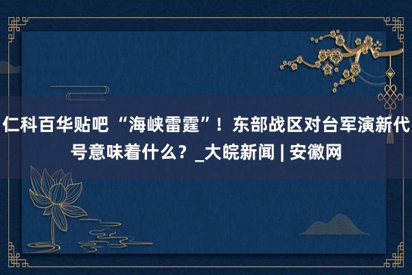 仁科百华贴吧 “海峡雷霆”！东部战区对台军演新代号意味着什么？_大皖新闻 | 安徽网