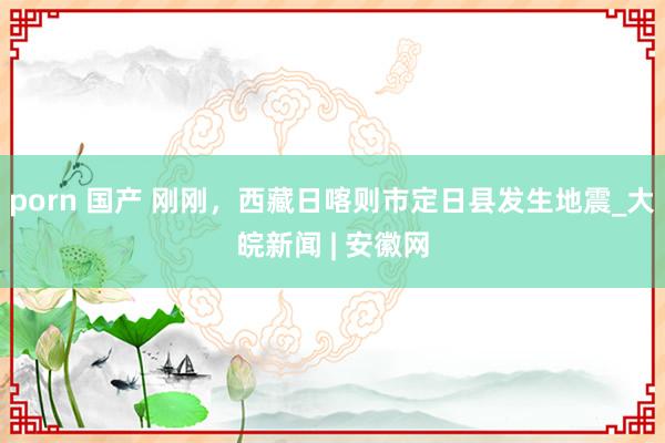 porn 国产 刚刚，西藏日喀则市定日县发生地震_大皖新闻 | 安徽网