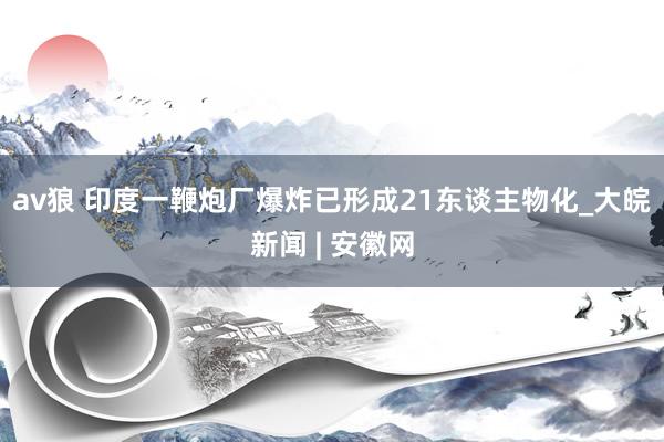 av狼 印度一鞭炮厂爆炸已形成21东谈主物化_大皖新闻 | 安徽网