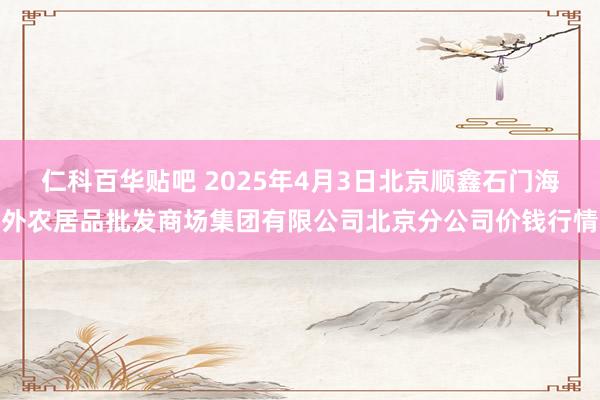 仁科百华贴吧 2025年4月3日北京顺鑫石门海外农居品批发商场集团有限公司北京分公司价钱行情