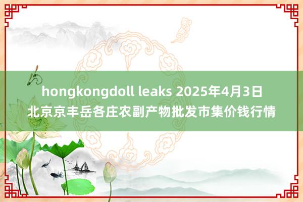 hongkongdoll leaks 2025年4月3日北京京丰岳各庄农副产物批发市集价钱行情