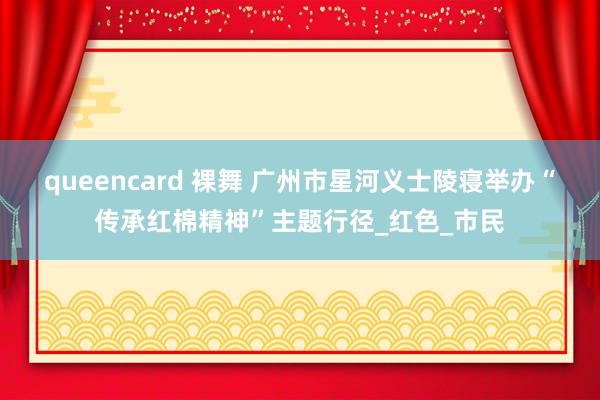 queencard 裸舞 广州市星河义士陵寝举办“传承红棉精神”主题行径_红色_市民
