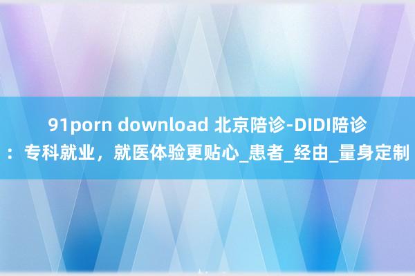 91porn download 北京陪诊-DIDI陪诊：专科就业，就医体验更贴心_患者_经由_量身定制