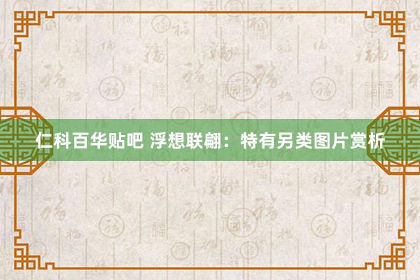 仁科百华贴吧 浮想联翩：特有另类图片赏析