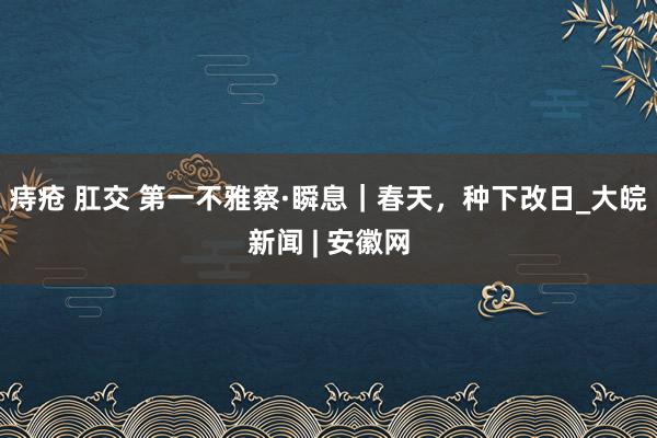 痔疮 肛交 第一不雅察·瞬息｜春天，种下改日_大皖新闻 | 安徽网