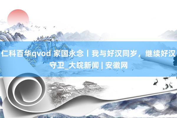 仁科百华qvod 家国永念丨我与好汉同岁，继续好汉守卫_大皖新闻 | 安徽网