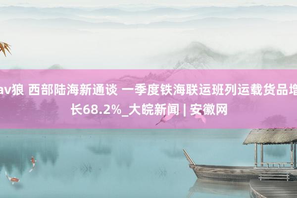 av狼 西部陆海新通谈 一季度铁海联运班列运载货品增长68.2%_大皖新闻 | 安徽网