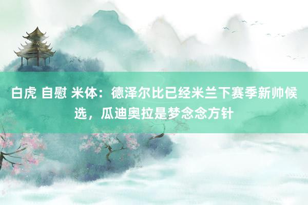 白虎 自慰 米体：德泽尔比已经米兰下赛季新帅候选，瓜迪奥拉是梦念念方针