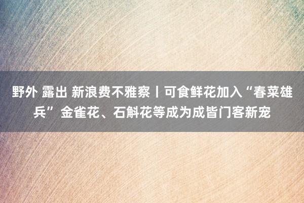 野外 露出 新浪费不雅察丨可食鲜花加入“春菜雄兵” 金雀花、石斛花等成为成皆门客新宠