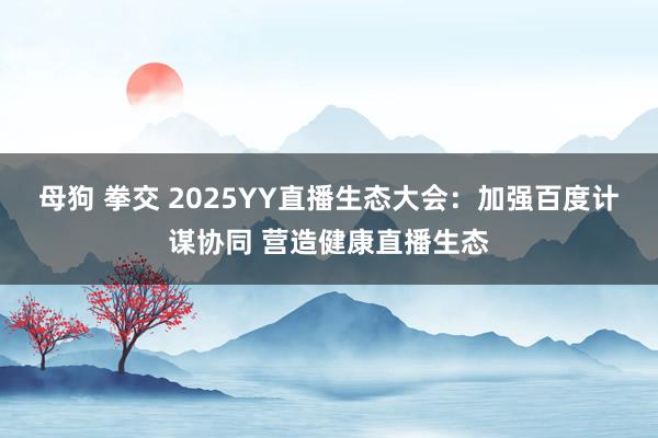 母狗 拳交 2025YY直播生态大会：加强百度计谋协同 营造健康直播生态