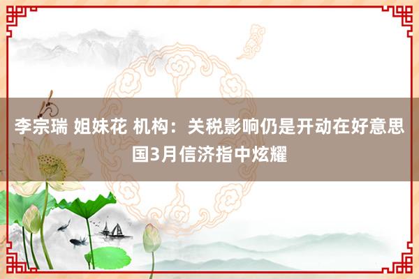 李宗瑞 姐妹花 机构：关税影响仍是开动在好意思国3月信济指中炫耀