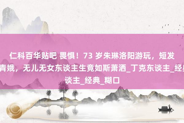 仁科百华贴吧 畏惧！73 岁朱琳洛阳游玩，短发优雅似青娥，无儿无女东谈主生竟如斯萧洒_丁克东谈主_经典_糊口