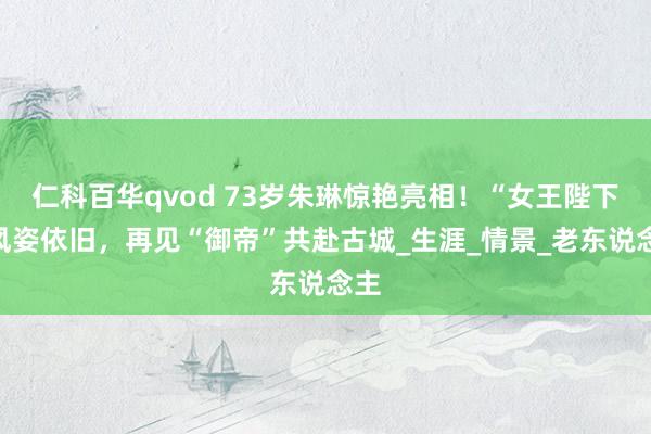 仁科百华qvod 73岁朱琳惊艳亮相！“女王陛下”风姿依旧，再见“御帝”共赴古城_生涯_情景_老东说念主