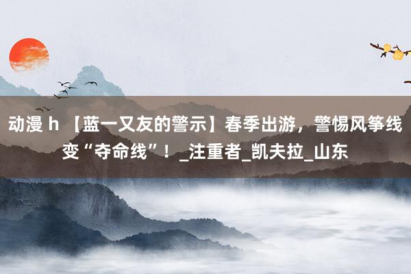 动漫 h 【蓝一又友的警示】春季出游，警惕风筝线变“夺命线”！_注重者_凯夫拉_山东