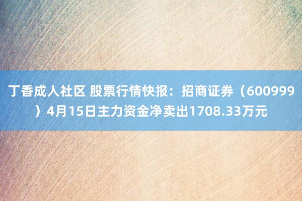 丁香成人社区 股票行情快报：招商证券（600999）4月15日主力资金净卖出1708.33万元