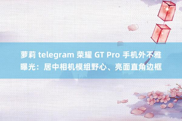 萝莉 telegram 荣耀 GT Pro 手机外不雅曝光：居中相机模组野心、亮面直角边框