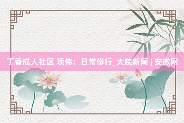 丁香成人社区 项伟：日常修行_大皖新闻 | 安徽网