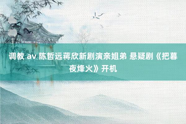 调教 av 陈哲远蒋欣新剧演亲姐弟 悬疑剧《把暮夜烽火》开机