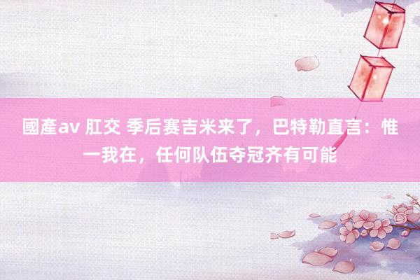 國產av 肛交 季后赛吉米来了，巴特勒直言：惟一我在，任何队伍夺冠齐有可能