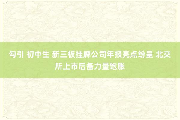 勾引 初中生 新三板挂牌公司年报亮点纷呈 北交所上市后备力量饱胀