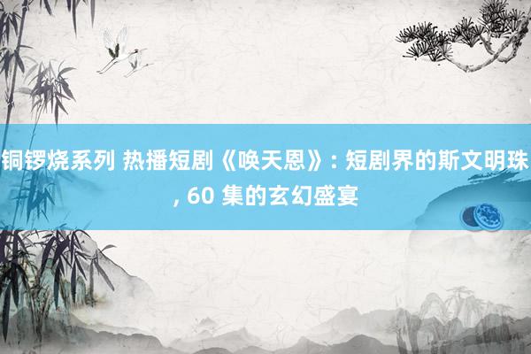 铜锣烧系列 热播短剧《唤天恩》: 短剧界的斯文明珠, 60 集的玄幻盛宴