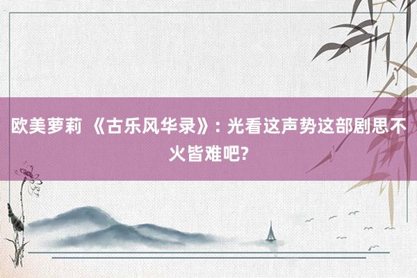欧美萝莉 《古乐风华录》: 光看这声势这部剧思不火皆难吧?