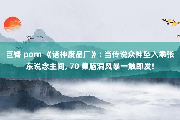 巨臀 porn 《诸神废品厂》: 当传说众神坠入乖张东说念主间, 70 集脑洞风