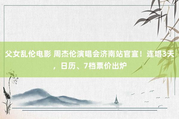 父女乱伦电影 周杰伦演唱会济南站官宣！连唱3天，日历、7档票价出炉