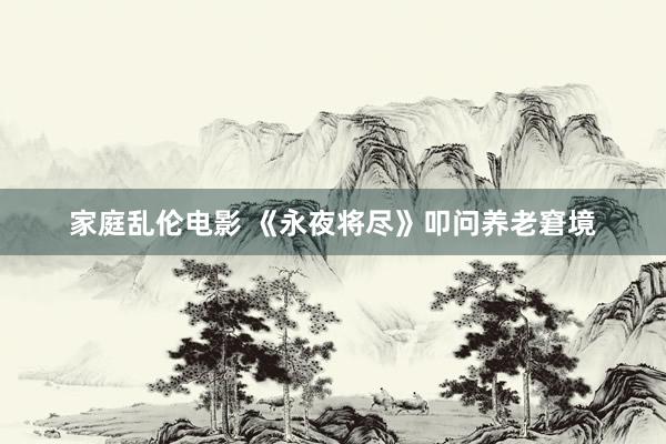 家庭乱伦电影 《永夜将尽》叩问养老窘境