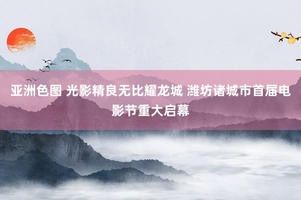 亚洲色图 光影精良无比耀龙城 潍坊诸城市首届电影节重大启幕