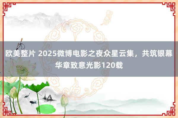 欧美整片 2025微博电影之夜众星云集，共筑银幕华章致意光影120载